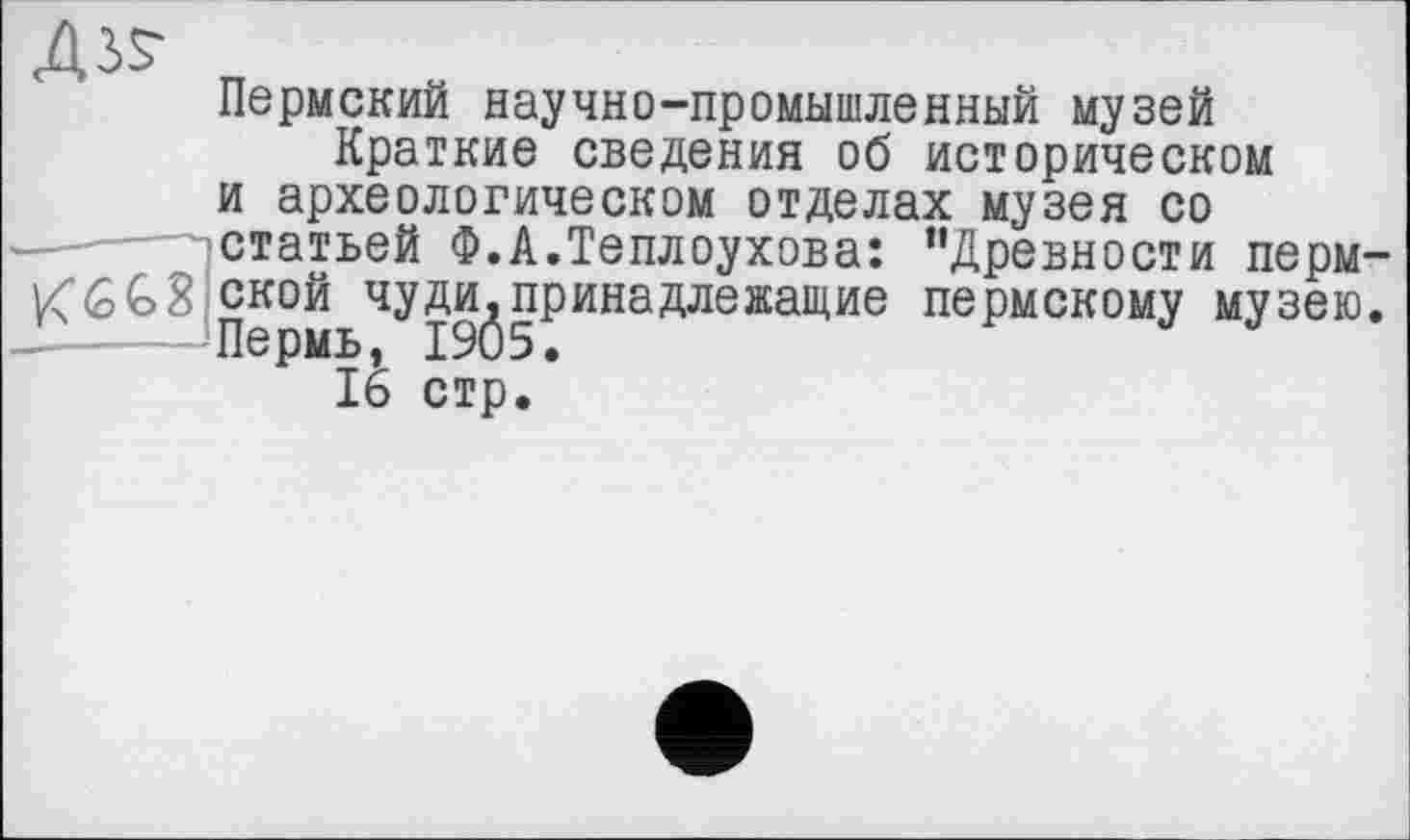 ﻿Дз^
Пермский научно-промышленный музей Краткие сведения об историческом и археологическом отделах музея со статьей Ф.А.Теплоухова: ’’Древности перм-KGG8 ской чуди^принадлежащие пермскому музею.
16 стр.